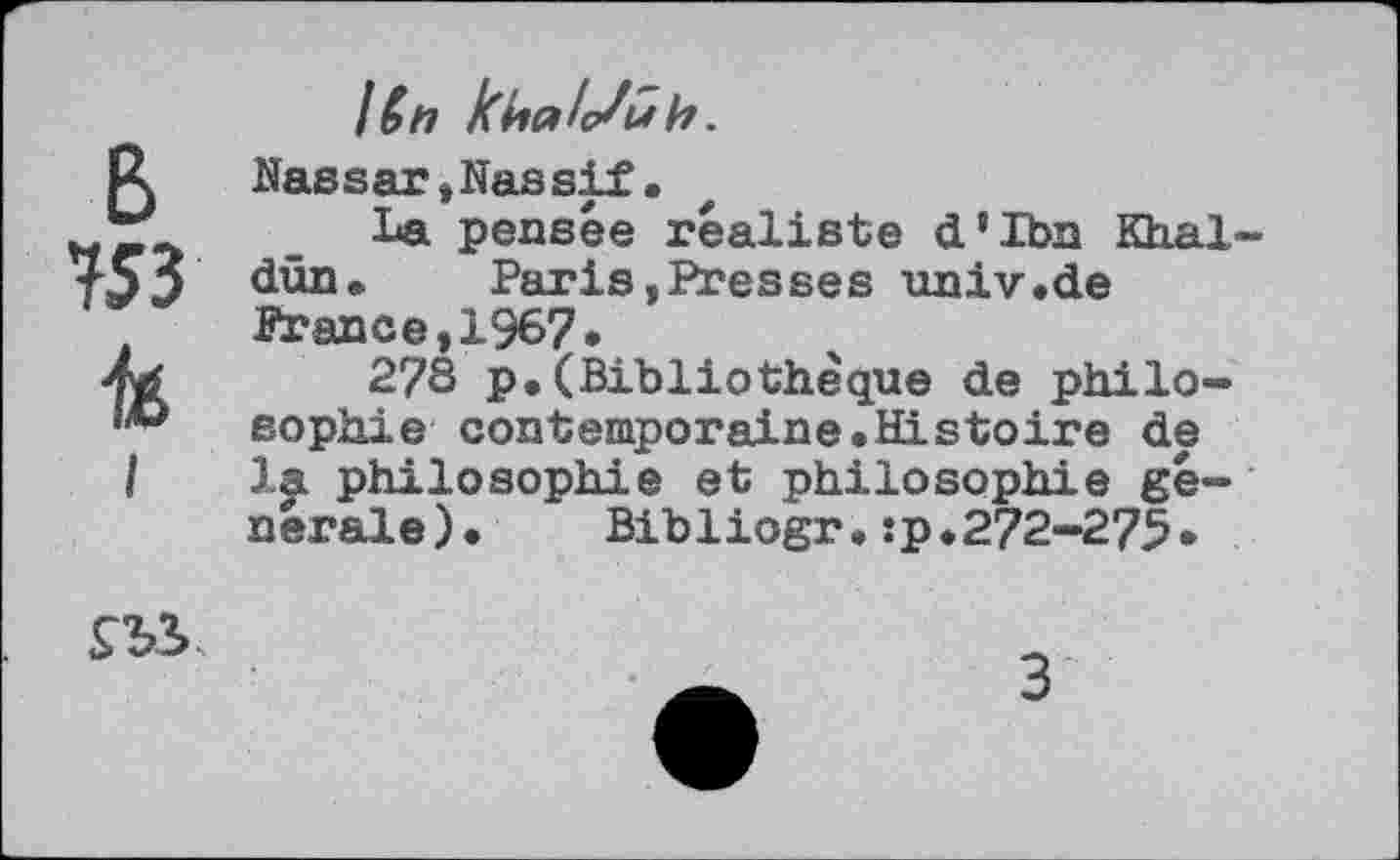 ﻿I6n
Nassar»Nassif.
La pensée réaliste d’Ibn Khal-dün. Paris »Presses univ.de France,1967.
2?3 p.(Bibliothèque de philosophie contemporaine.Histoire de la philosophie et philosophie générale). Bibliogr.:p.272-275.